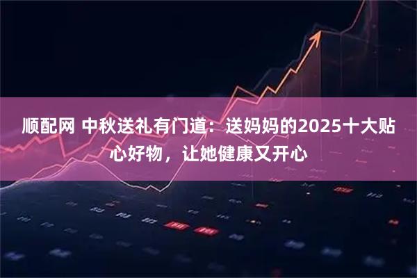 顺配网 中秋送礼有门道：送妈妈的2025十大贴心好物，让她健康又开心
