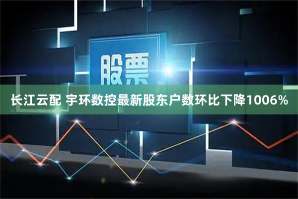 长江云配 宇环数控最新股东户数环比下降1006%