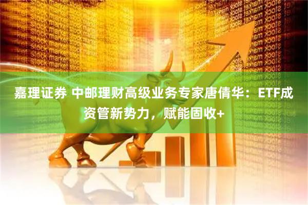 嘉理证券 中邮理财高级业务专家唐倩华：ETF成资管新势力，赋能固收+