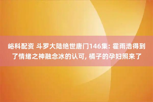 峪科配资 斗罗大陆绝世唐门146集: 霍雨浩得到了情绪之神融念冰的认可, 橘子的孕妇照来了