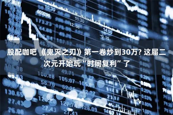 股配咖吧 《鬼灭之刃》第一卷炒到30万? 这届二次元开始玩“时间复利”了