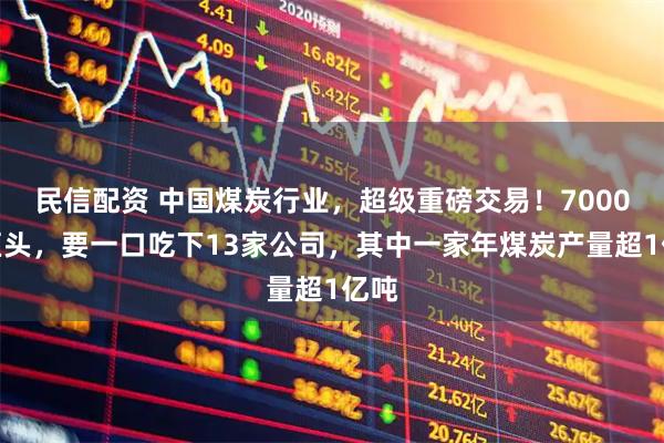 民信配资 中国煤炭行业，超级重磅交易！7000亿巨头，要一口吃下13家公司，其中一家年煤炭产量超1亿吨