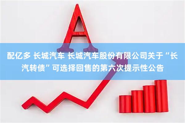 配亿多 长城汽车 长城汽车股份有限公司关于“长汽转债”可选择回售的第六次提示性公告
