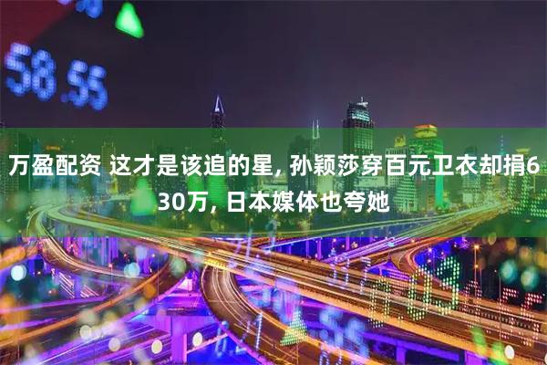 万盈配资 这才是该追的星, 孙颖莎穿百元卫衣却捐630万, 日本媒体也夸她