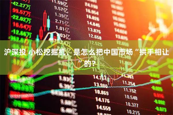 沪深投 小松挖掘机，是怎么把中国市场“拱手相让”的？