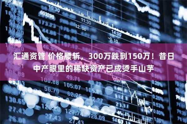 汇通资管 价格腰斩，300万跌到150万！昔日中产眼里的稀缺资产已成烫手山芋