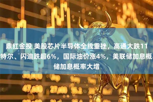 鼎红金投 美股芯片半导体全线重挫，高通大跌11%，英特尔、闪迪跌超6%，国际油价涨4%，美联储加息概率大增