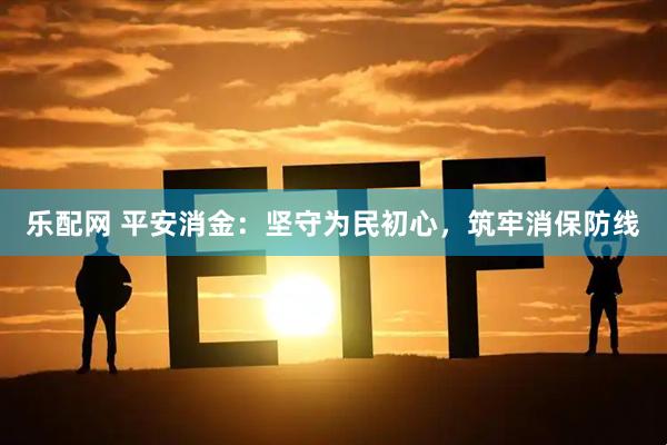 乐配网 平安消金：坚守为民初心，筑牢消保防线