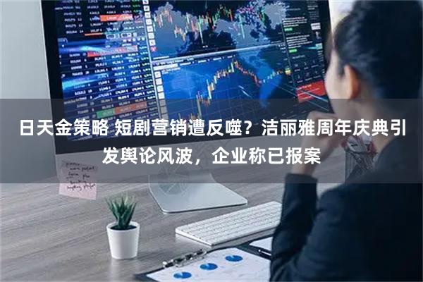 日天金策略 短剧营销遭反噬？洁丽雅周年庆典引发舆论风波，企业称已报案