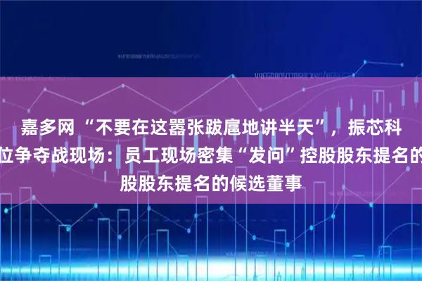嘉多网 “不要在这嚣张跋扈地讲半天”，振芯科技董事席位争夺战现场：员工现场密集“发问”控股股东提名的候选董事