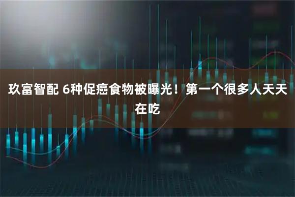 玖富智配 6种促癌食物被曝光！第一个很多人天天在吃