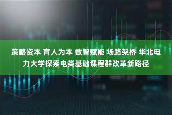 策略资本 育人为本 数智赋能 场路架桥 华北电力大学探索电类基础课程群改革新路径