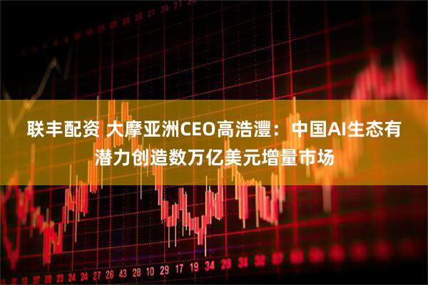 联丰配资 大摩亚洲CEO高浩灃：中国AI生态有潜力创造数万亿美元增量市场