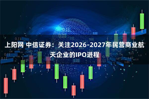 上阳网 中信证券：关注2026-2027年民营商业航天企业的IPO进程