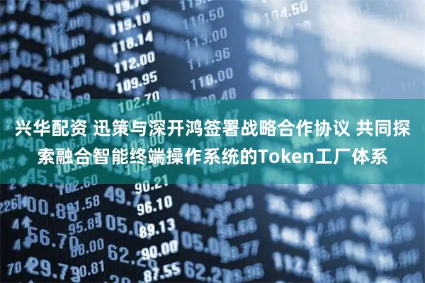 兴华配资 迅策与深开鸿签署战略合作协议 共同探索融合智能终端操作系统的Token工厂体系