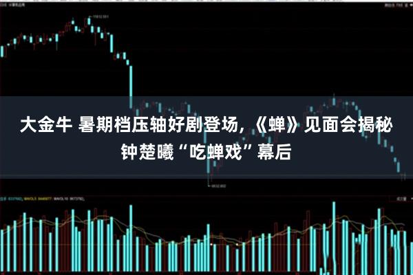 大金牛 暑期档压轴好剧登场, 《蝉》见面会揭秘钟楚曦“吃蝉戏”幕后